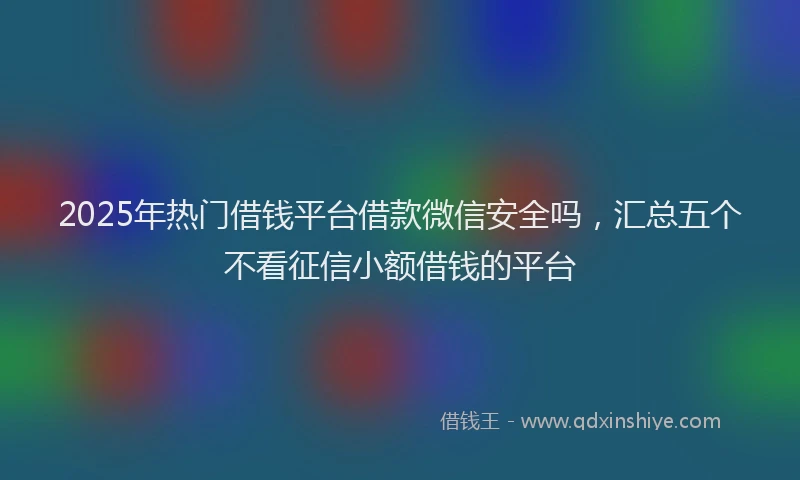 2025年热门借钱平台借款微信安全吗，汇总五个不看征信小额借钱的平台