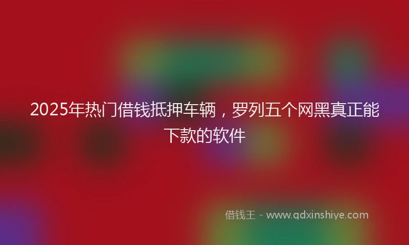 2025年热门借钱抵押车辆，罗列五个网黑真正能下款的软件