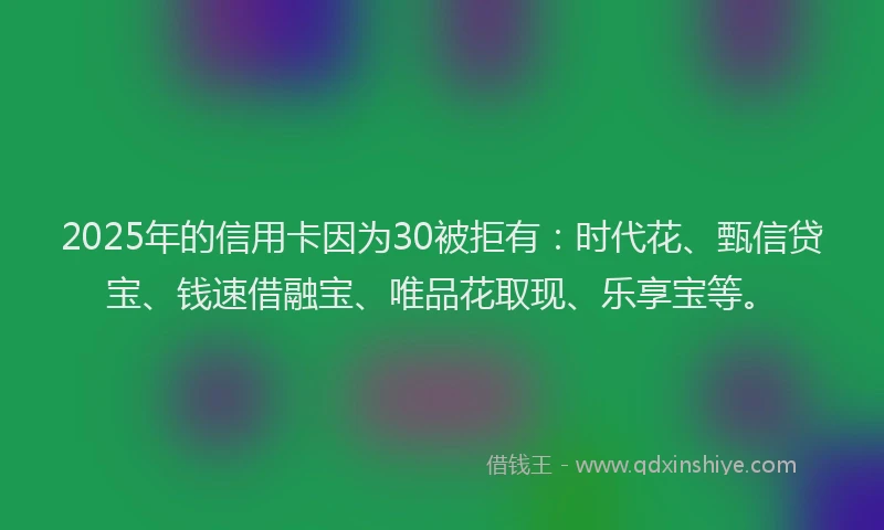 2025年的信用卡因为30被拒有：时代花、甄信贷宝、钱速借融宝、唯品花取现、乐享宝等。