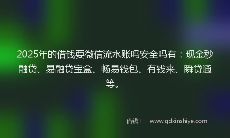 2025年的借钱要微信流水账吗安全吗有：现金秒融贷、易融贷宝盒、畅易钱包、有钱来、瞬贷通等。