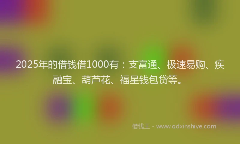 2025年的借钱借1000有：支富通、极速易购、疾融宝、葫芦花、福星钱包贷等。
