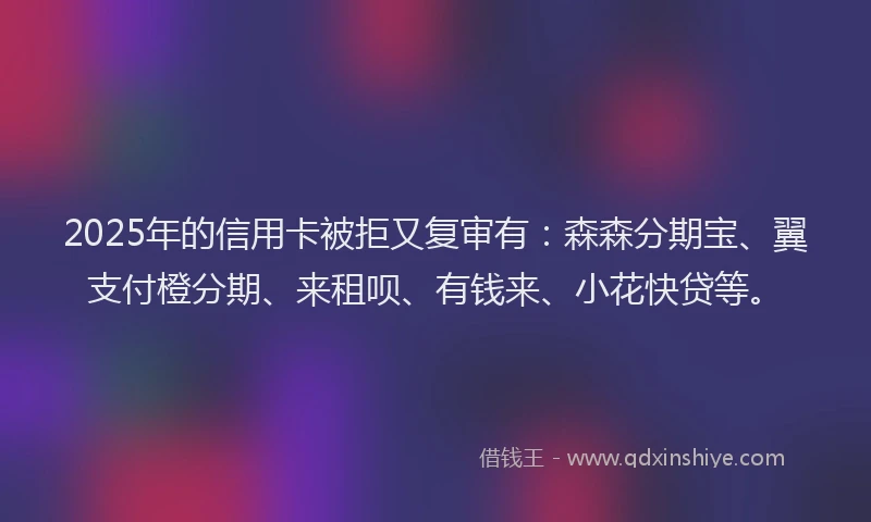 2025年的信用卡被拒又复审有：森森分期宝、翼支付橙分期、来租呗、有钱来、小花快贷等。