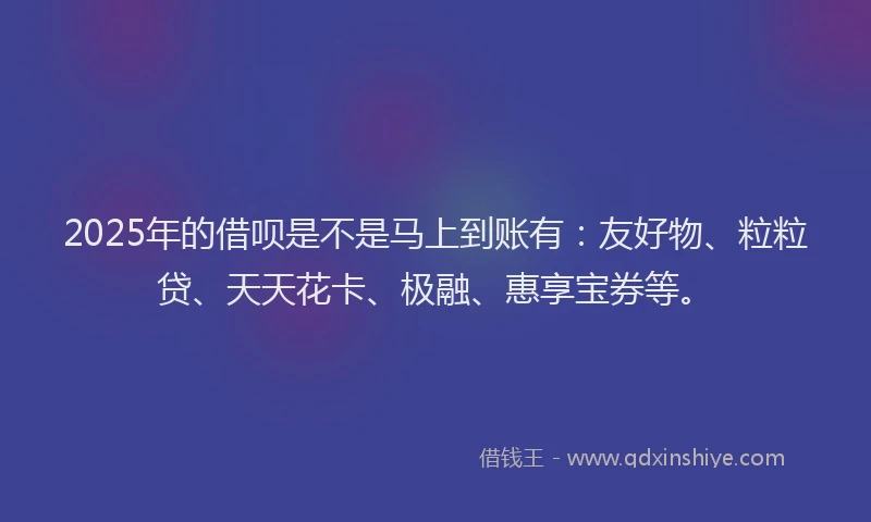 2025年的借呗是不是马上到账有：友好物、粒粒贷、天天花卡、极融、惠享宝券等。