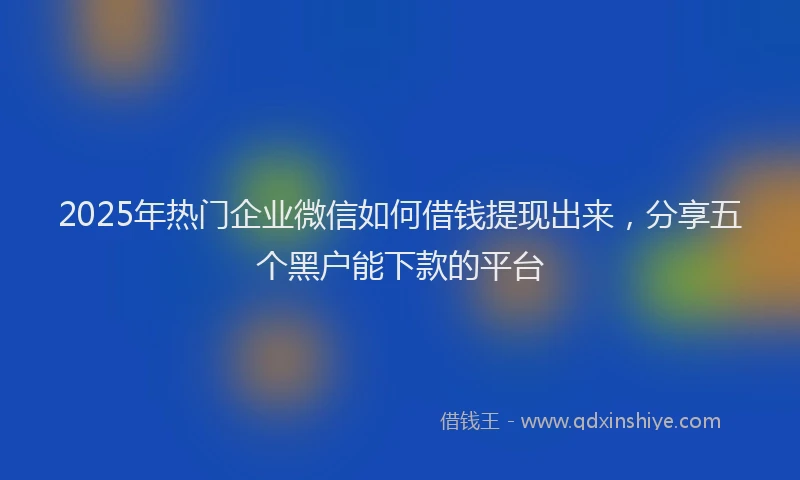 2025年热门企业微信如何借钱提现出来，分享五个黑户能下款的平台