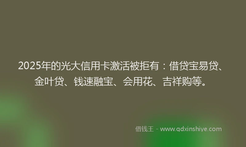 2025年的光大信用卡激活被拒有：借贷宝易贷、金叶贷、钱速融宝、会用花、吉祥购等。
