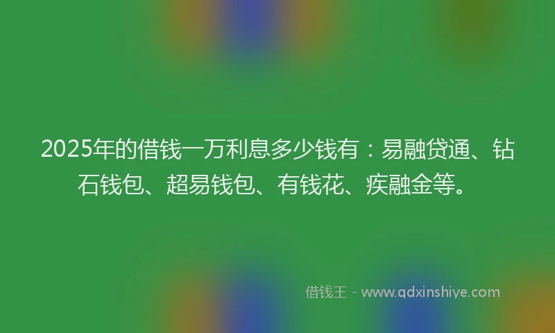 2025年的借钱一万利息多少钱有：易融贷通、钻石钱包、超易钱包、有钱花、疾融金等。