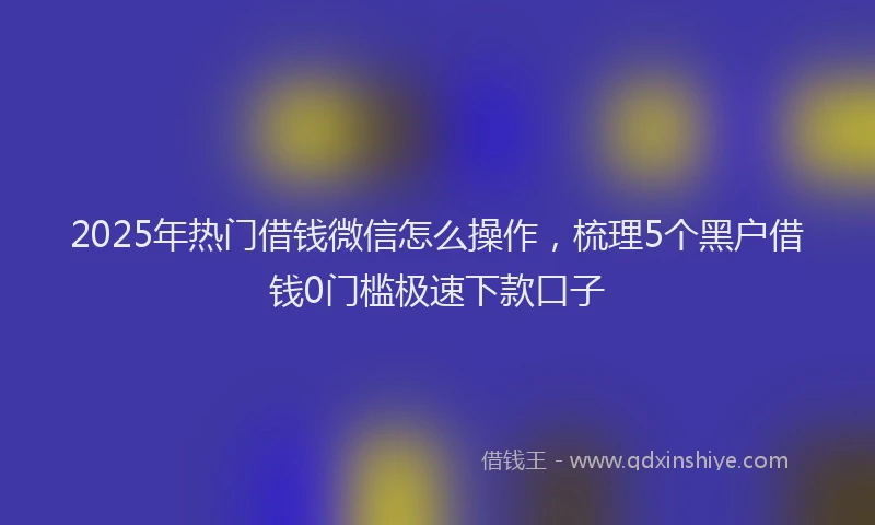 2025年热门借钱微信怎么操作，梳理5个黑户借钱0门槛极速下款口子