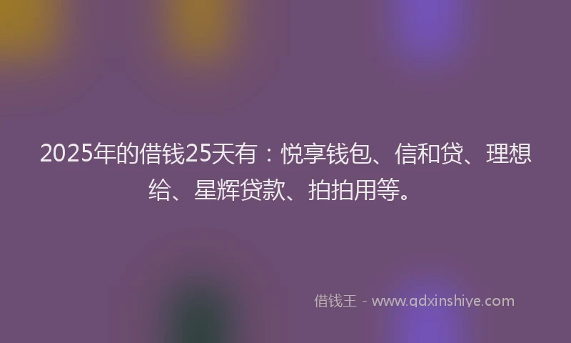 2025年的借钱25天有：悦享钱包、信和贷、理想给、星辉贷款、拍拍用等。