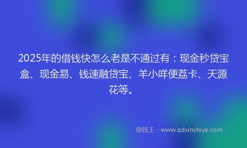 2025年的借钱快怎么老是不通过有：现金秒贷宝盒、现金易、钱速融贷宝、羊小咩便荔卡、天源花等。