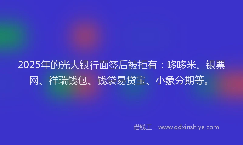 2025年的光大银行面签后被拒有：哆哆米、银票网、祥瑞钱包、钱袋易贷宝、小象分期等。