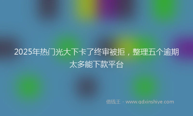 2025年热门光大下卡了终审被拒，整理五个逾期太多能下款平台