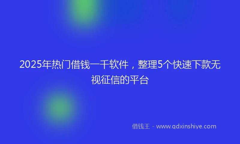 2025年热门借钱一千软件，整理5个快速下款无视征信的平台