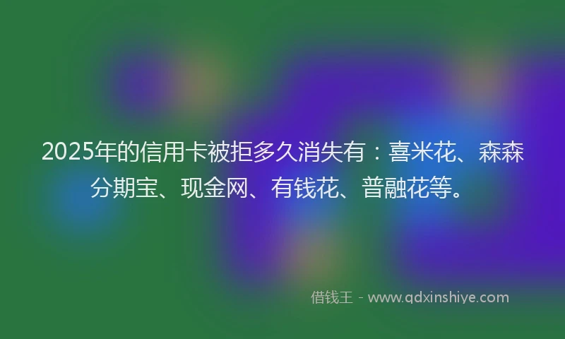 2025年的信用卡被拒多久消失有：喜米花、森森分期宝、现金网、有钱花、普融花等。