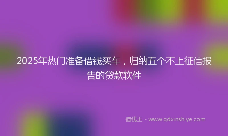 2025年热门准备借钱买车，归纳五个不上征信报告的贷款软件
