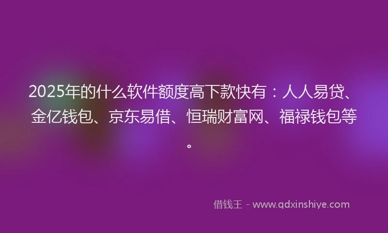2025年的什么软件额度高下款快有：人人易贷、金亿钱包、京东易借、恒瑞财富网、福禄钱包等。