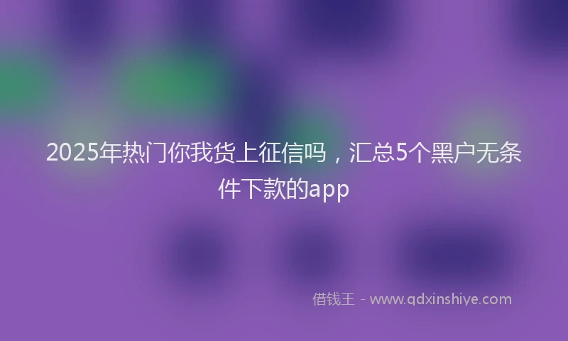 2025年热门你我货上征信吗，汇总5个黑户无条件下款的app