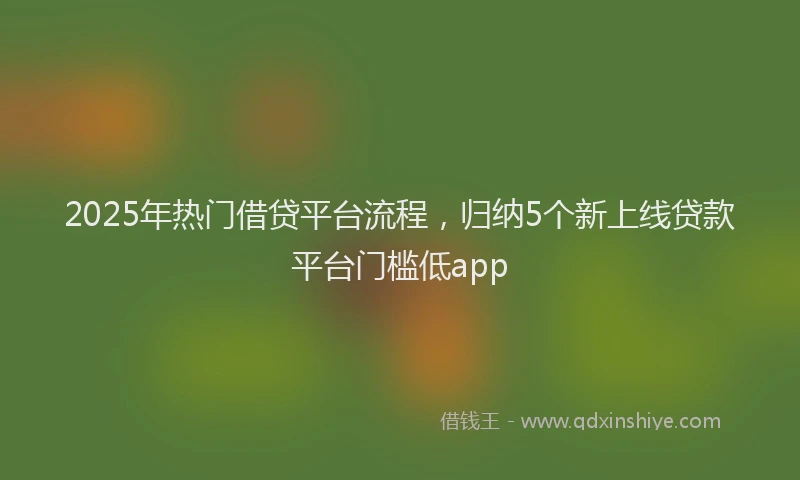 2025年热门借贷平台流程，归纳5个新上线贷款平台门槛低app