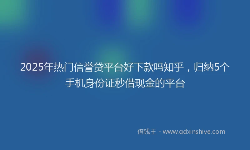 2025年热门信誉贷平台好下款吗知乎，归纳5个手机身份证秒借现金的平台