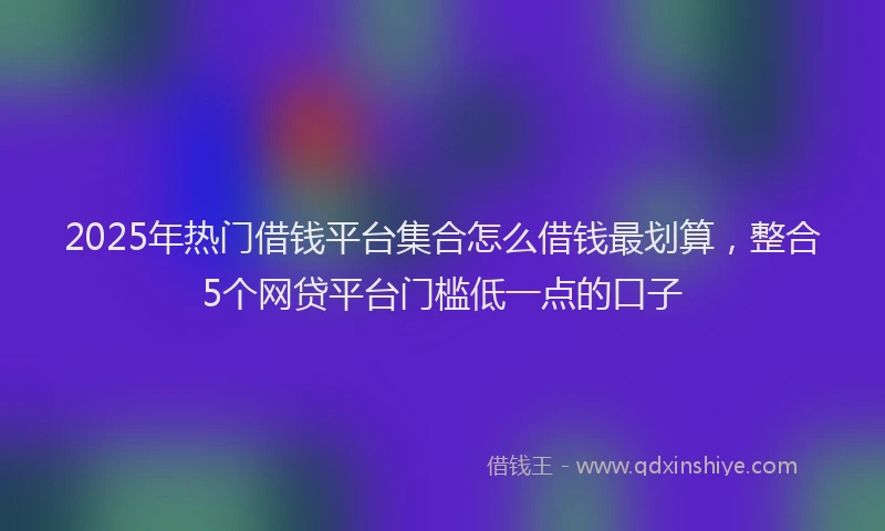 2025年热门借钱平台集合怎么借钱最划算，整合5个网贷平台门槛低一点的口子