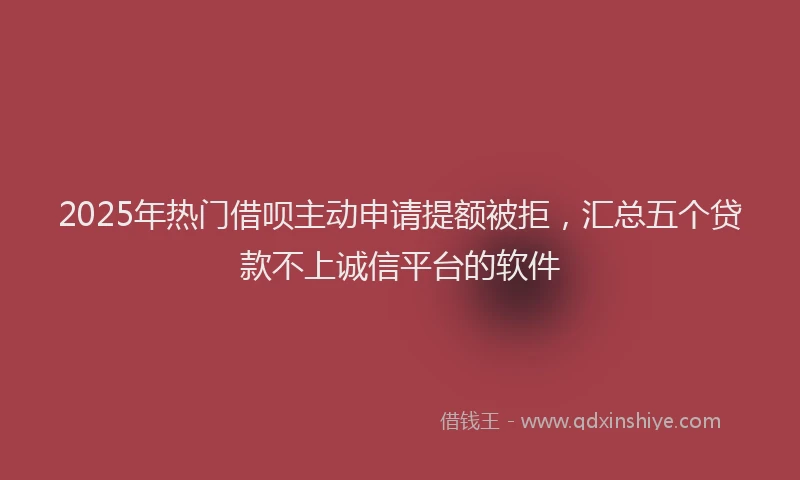2025年热门借呗主动申请提额被拒，汇总五个贷款不上诚信平台的软件