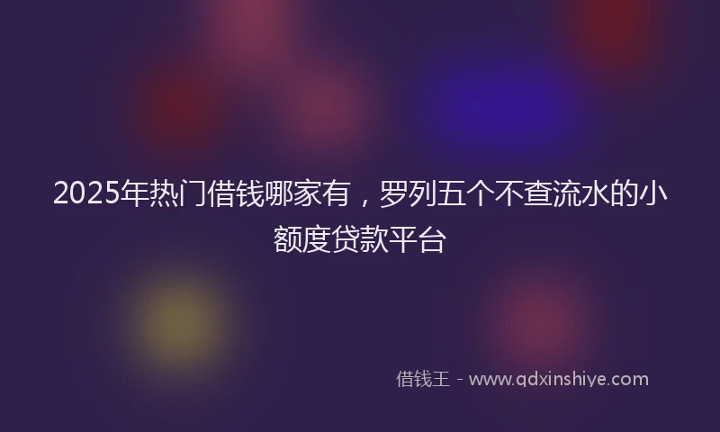 2025年热门借钱哪家有，罗列五个不查流水的小额度贷款平台