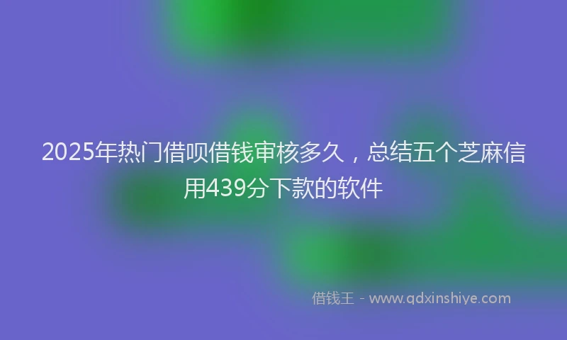 2025年热门借呗借钱审核多久，总结五个芝麻信用439分下款的软件