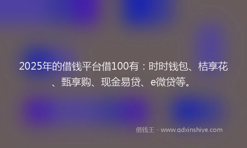 2025年的借钱平台借100有：时时钱包、桔享花、甄享购、现金易贷、e微贷等。