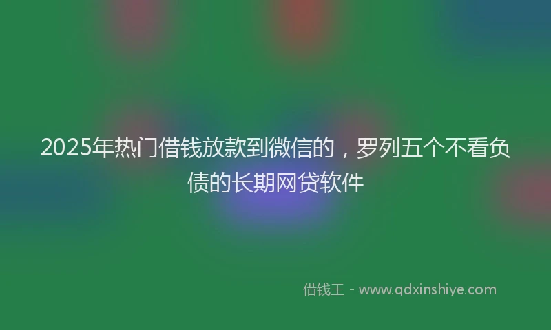 2025年热门借钱放款到微信的，罗列五个不看负债的长期网贷软件
