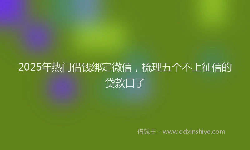 2025年热门借钱绑定微信，梳理五个不上征信的贷款口子