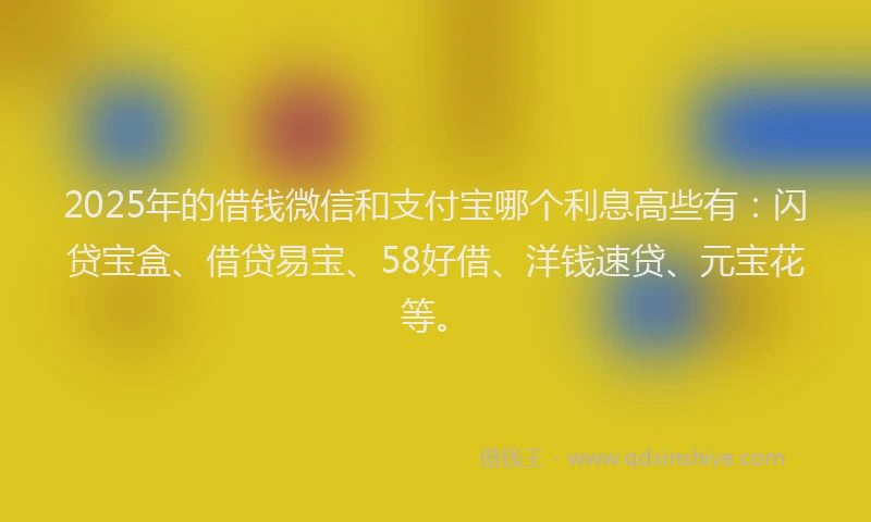 2025年的借钱微信和支付宝哪个利息高些有：闪贷宝盒、借贷易宝、58好借、洋钱速贷、元宝花等。
