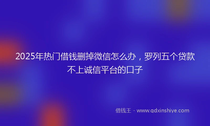 2025年热门借钱删掉微信怎么办，罗列五个贷款不上诚信平台的口子
