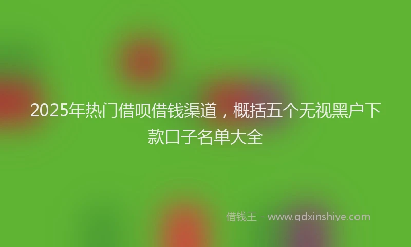 2025年热门借呗借钱渠道，概括五个无视黑户下款口子名单大全