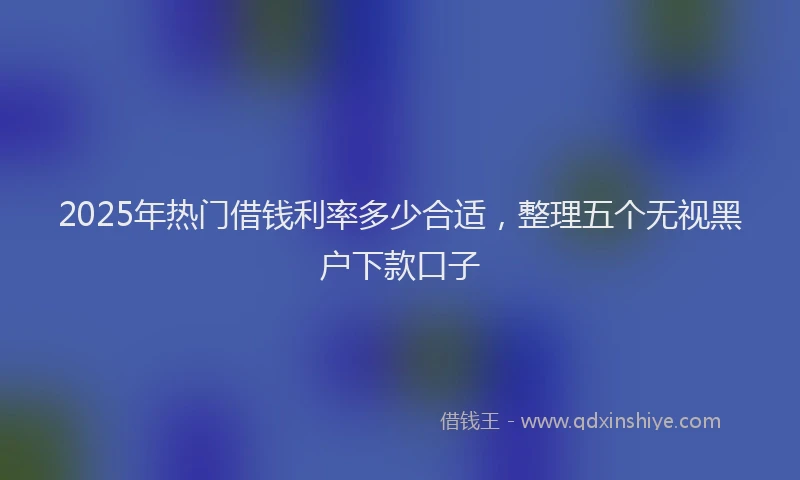 2025年热门借钱利率多少合适，整理五个无视黑户下款口子