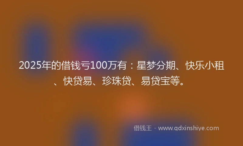 2025年的借钱亏100万有：星梦分期、快乐小租、快贷易、珍珠贷、易贷宝等。