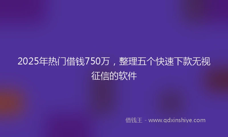 2025年热门借钱750万，整理五个快速下款无视征信的软件