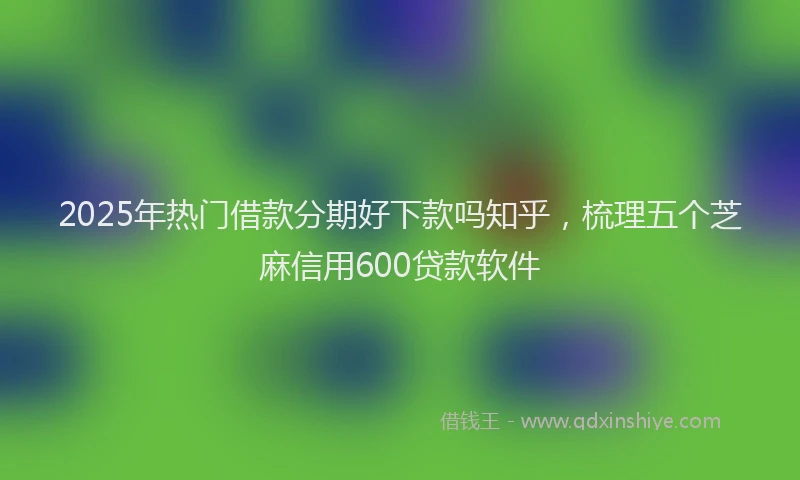 2025年热门借款分期好下款吗知乎，梳理五个芝麻信用600贷款软件