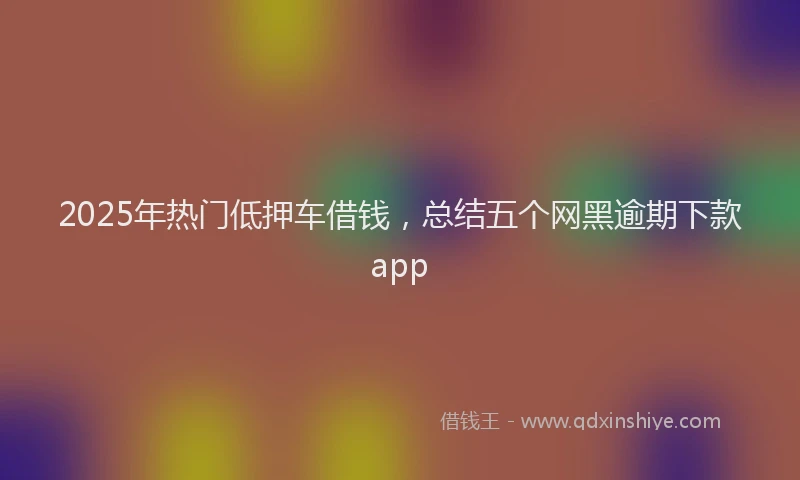 2025年热门低押车借钱，总结五个网黑逾期下款app