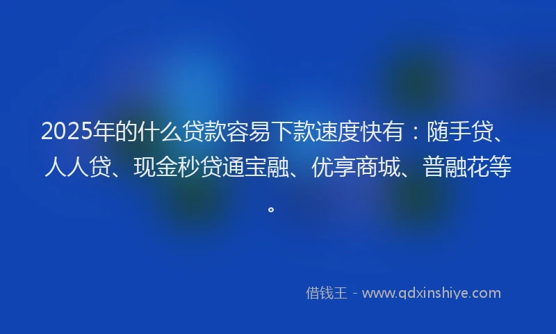 2025年的什么贷款容易下款速度快有：随手贷、人人贷、现金秒贷通宝融、优享商城、普融花等。