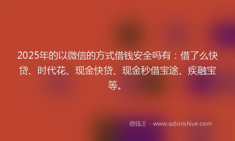 2025年的以微信的方式借钱安全吗有：借了么快贷、时代花、现金快贷、现金秒借宝途、疾融宝等。