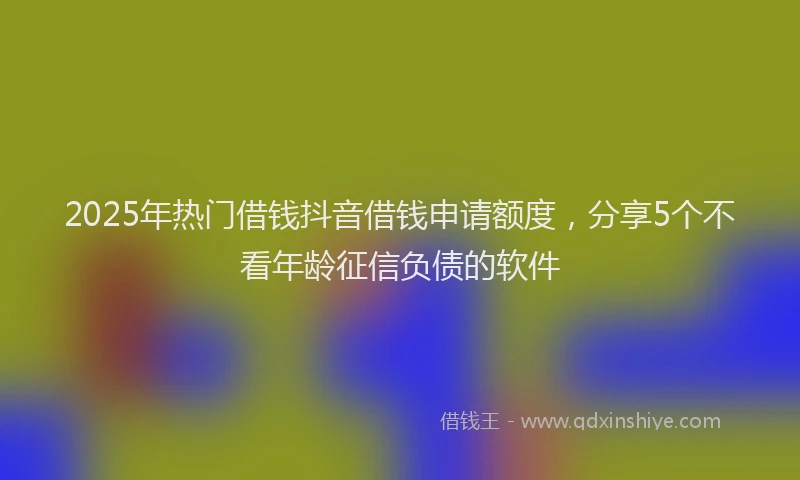 2025年热门借钱抖音借钱申请额度，分享5个不看年龄征信负债的软件