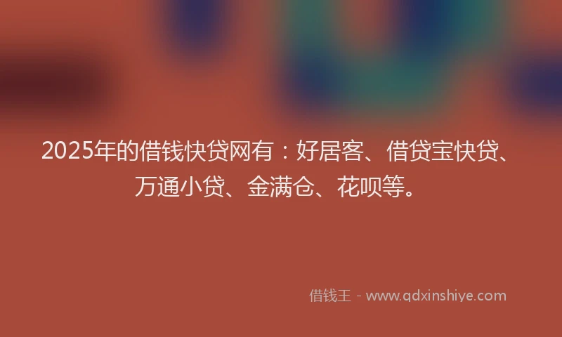 2025年的借钱快贷网有：好居客、借贷宝快贷、万通小贷、金满仓、花呗等。