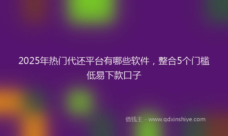 2025年热门代还平台有哪些软件，整合5个门槛低易下款口子