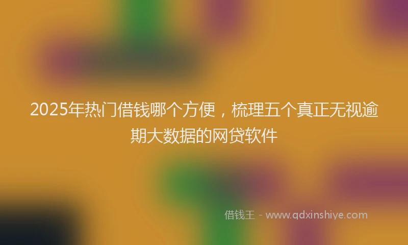 2025年热门借钱哪个方便，梳理五个真正无视逾期大数据的网贷软件