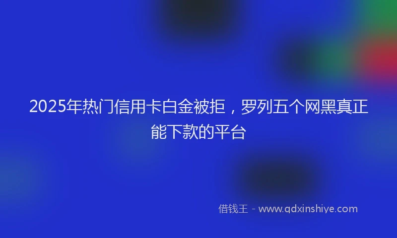 2025年热门信用卡白金被拒，罗列五个网黑真正能下款的平台