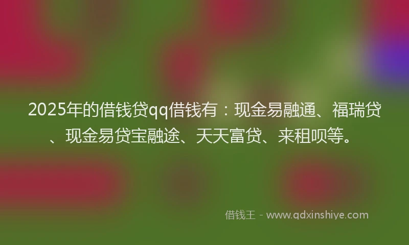 2025年的借钱贷qq借钱有：现金易融通、福瑞贷、现金易贷宝融途、天天富贷、来租呗等。