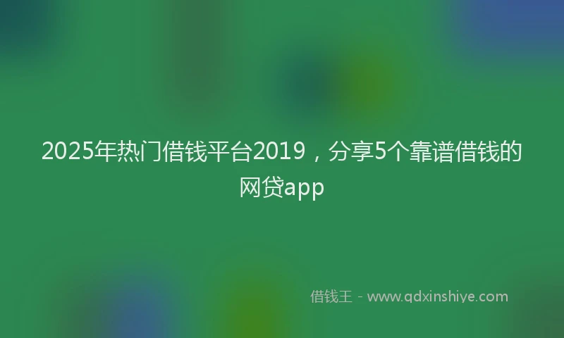 2025年热门借钱平台2019，分享5个靠谱借钱的网贷app