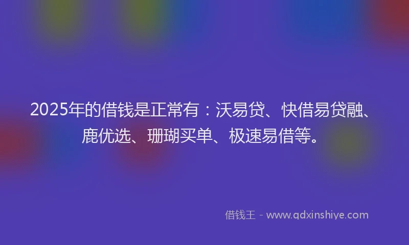2025年的借钱是正常有：沃易贷、快借易贷融、鹿优选、珊瑚买单、极速易借等。