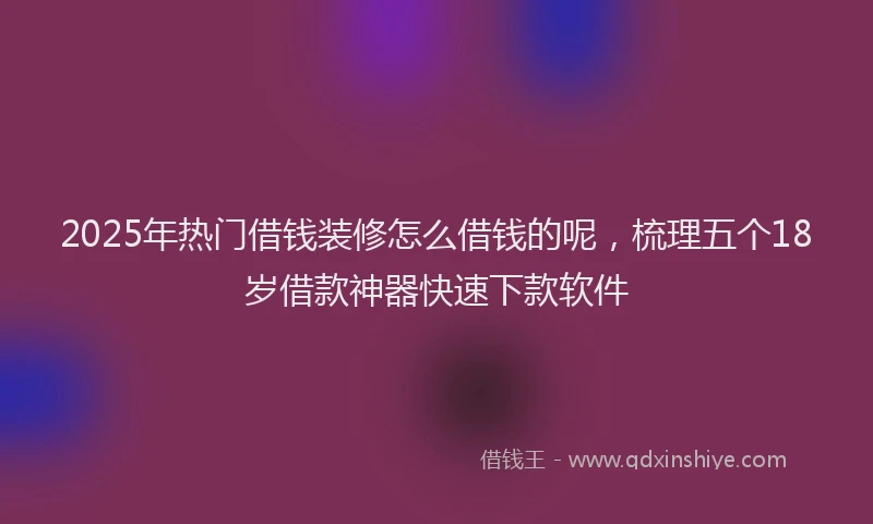 2025年热门借钱装修怎么借钱的呢，梳理五个18岁借款神器快速下款软件