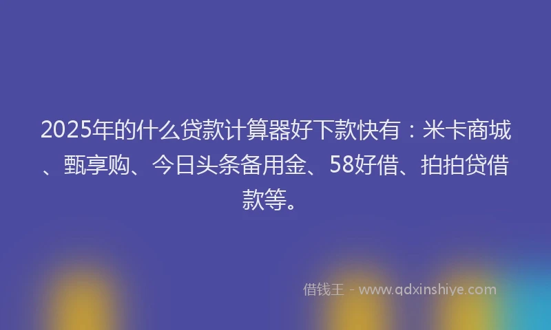 2025年的什么贷款计算器好下款快有：米卡商城、甄享购、今日头条备用金、58好借、拍拍贷借款等。