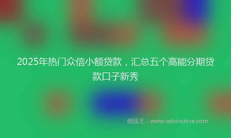 2025年热门众信小额贷款，汇总五个高能分期贷款口子新秀